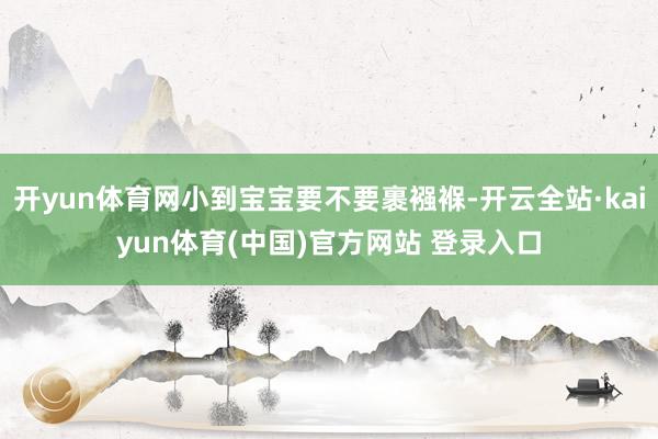 开yun体育网小到宝宝要不要裹襁褓-开云全站·kaiyun体育(中国)官方网站 登录入口