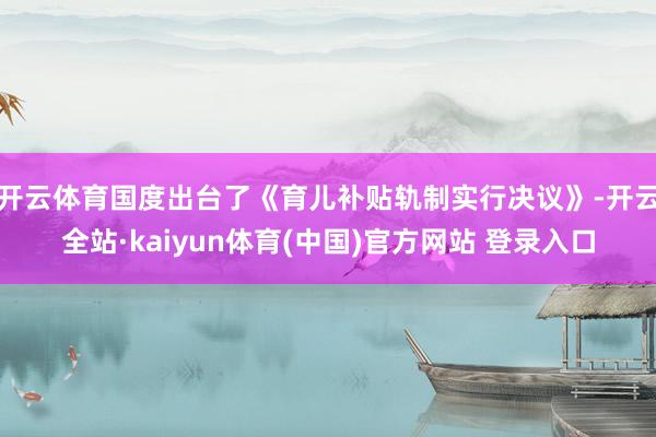 开云体育国度出台了《育儿补贴轨制实行决议》-开云全站·kaiyun体育(中国)官方网站 登录入口