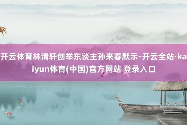 开云体育林清轩创举东谈主孙来春默示-开云全站·kaiyun体育(中国)官方网站 登录入口