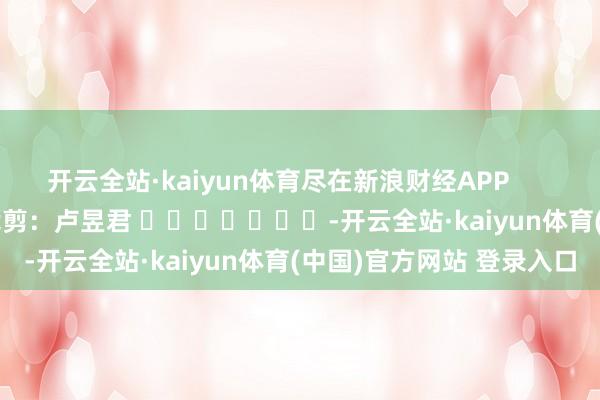 开云全站·kaiyun体育尽在新浪财经APP            						牵累裁剪：卢昱君 							-开云全站·kaiyun体育(中国)官方网站 登录入口