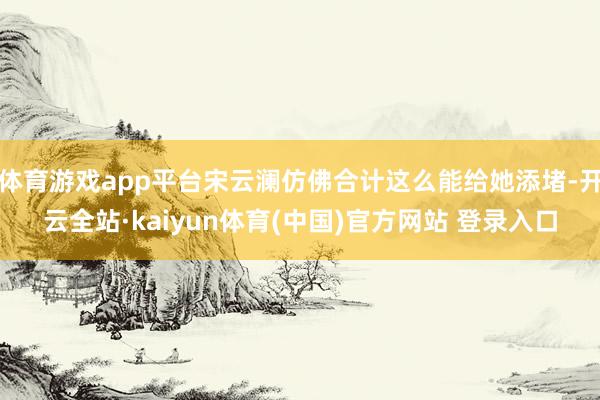 体育游戏app平台宋云澜仿佛合计这么能给她添堵-开云全站·kaiyun体育(中国)官方网站 登录入口