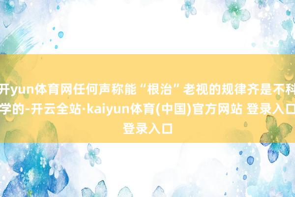 开yun体育网任何声称能“根治”老视的规律齐是不科学的-开云全站·kaiyun体育(中国)官方网站 登录入口
