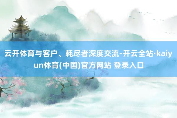 云开体育与客户、耗尽者深度交流-开云全站·kaiyun体育(中国)官方网站 登录入口